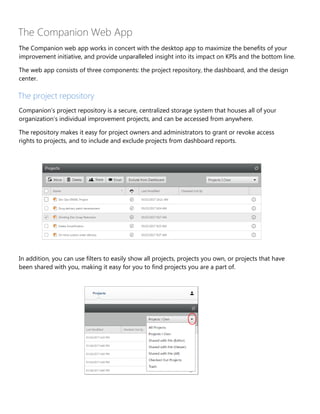 The Companion Web App
The Companion web app works in concert with the desktop app to maximize the benefits of your
improvement initiative, and provide unparalleled insight into its impact on KPIs and the bottom line.
The web app consists of three components: the project repository, the dashboard, and the design
center.
The project repository
Companion’s project repository is a secure, centralized storage system that houses all of your
organization’s individual improvement projects, and can be accessed from anywhere.
The repository makes it easy for project owners and administrators to grant or revoke access
rights to projects, and to include and exclude projects from dashboard reports.
In addition, you can use filters to easily show all projects, projects you own, or projects that have
been shared with you, making it easy for you to find projects you are a part of.
 