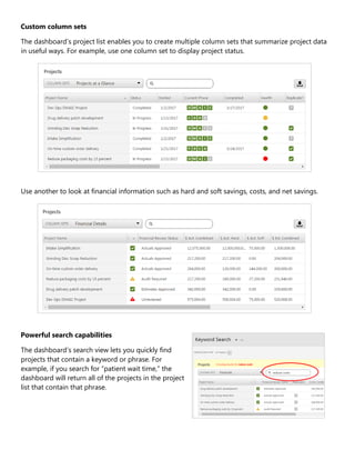 Custom column sets
The dashboard’s project list enables you to create multiple column sets that summarize project data
in useful ways. For example, use one column set to display project status.
Use another to look at financial information such as hard and soft savings, costs, and net savings.
Powerful search capabilities
The dashboard’s search view lets you quickly find
projects that contain a keyword or phrase. For
example, if you search for “patient wait time,” the
dashboard will return all of the projects in the project
list that contain that phrase.
 