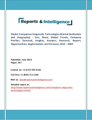 Global Companion Diagnostic Technologies Market (Indication
and Geography) - Size, Share, Global Trends, Company
Profiles, Demand, Insights, Analysis, Research, Report,
Opportunities, Segmentation and Forecast, 2013 - 2020
Published: June 2014
Pages: 107
Contact Us: +1 (617) 674-4143
Toll Free: +1 (855) 711-1555
Mail us: sales@reportsandintelligence.com
Detailed report at:
http://www.reportsandintelligence.com/companion-diagnostic-
technologies-market
 