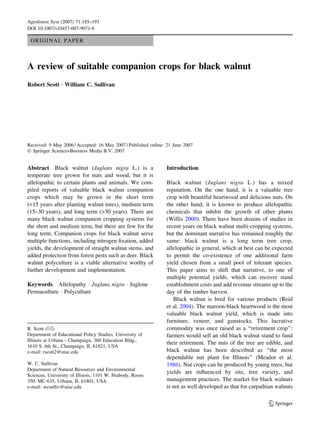 Agroforest Syst (2007) 71:185–193
DOI 10.1007/s10457-007-9071-8

 ORIGINAL PAPER



A review of suitable companion crops for black walnut
Robert Scott Æ William C. Sullivan




Received: 9 May 2006 / Accepted: 16 May 2007 / Published online: 21 June 2007
Ó Springer Science+Business Media B.V. 2007


Abstract Black walnut (Juglans nigra L.) is a                   Introduction
temperate tree grown for nuts and wood, but it is
allelopathic to certain plants and animals. We com-             Black walnut (Juglans nigra L.) has a mixed
piled reports of valuable black walnut companion                reputation. On the one hand, it is a valuable tree
crops which may be grown in the short term                      crop with beautiful heartwood and delicious nuts. On
(<15 years after planting walnut trees), medium term            the other hand, it is known to produce allelopathic
(15–30 years), and long term (>30 years). There are             chemicals that inhibit the growth of other plants
many black walnut companion cropping systems for                (Willis 2000). There have been dozens of studies in
the short and medium term, but there are few for the            recent years on black walnut multi-cropping systems,
long term. Companion crops for black walnut serve               but the dominant narrative has remained roughly the
multiple functions, including nitrogen ﬁxation, added           same: black walnut is a long term tree crop,
yields, the development of straight walnut stems, and           allelopathic in general, which at best can be expected
added protection from forest pests such as deer. Black          to permit the co-existence of one additional farm
walnut polyculture is a viable alternative worthy of            yield chosen from a small pool of tolerant species.
further development and implementation.                         This paper aims to shift that narrative, to one of
                                                                multiple potential yields, which can recover stand
Keywords Allelopathy Á Juglans nigra Á Juglone Á                establishment costs and add revenue streams up to the
Permaculture Á Polyculture                                      day of the timber harvest.
                                                                   Black walnut is bred for various products (Reid
                                                                et al. 2004). The maroon-black heartwood is the most
                                                                valuable black walnut yield, which is made into
                                                                furniture, veneer, and gunstocks. This lucrative
R. Scott (&)                                                    commodity was once raised as a ‘‘retirement crop’’:
Department of Educational Policy Studies, University of         farmers would sell an old black walnut stand to fund
Illinois at Urbana - Champaign, 360 Education Bldg.,
                                                                their retirement. The nuts of the tree are edible, and
1610 S. 6th St., Champaign, IL 61821, USA
e-mail: rscott2@uiuc.edu                                        black walnut has been described as ‘‘the most
                                                                dependable nut plant for Illinois’’ (Meador et al.
W. C. Sullivan                                                  1986). Nut crops can be produced by young trees, but
Department of Natural Resources and Environmental
                                                                yields are inﬂuenced by site, tree variety, and
Sciences, University of Illinois, 1101 W. Peabody, Room
350, MC-635, Urbana, IL 61801, USA                              management practices. The market for black walnuts
e-mail: wcsulliv@uiuc.edu                                       is not as well developed as that for carpathian walnuts

                                                                                                            123
 