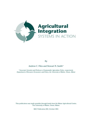 Agricultural
                               Integration
                               SYSTEMS IN ACTION




                                         By

                  Andrew C. Files and Stewart N. Smith*
   *Associate Scientist and Professor of Sustainable Agriculture Policy, respectively,
 Department of Resource Economics and Policy, the University of Maine, Orono, Maine




This publication was made possible through funds from the Maine Agricultural Center,
                      The University of Maine, Orono, Maine.

                         MAC Publication 002, October 2001
 