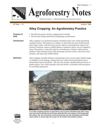 Alley Cropping — 1




               Agroforestry Notes
                             USDA Forest Service • USDA Natural Resources Conservation Service



AF Note — 12                                                                                 January, 1999

               Alley Cropping: An Agroforestry Practice
Purpose of     • Describe the practice of alley cropping and its benefits
Note           • Discuss basic design information and planning considerations

Introduction   Alley cropping is an agroforestry practice intended to place trees within agricultural
               cropland systems. The purpose is to enhance or add income diversity (both long and
               short range), reduce wind and water erosion, improve crop production, improve uti-
               lization of nutrients, improve wildlife habitat or aesthetics, and/or convert cropland to
               forest. The practice is especially attractive to landowners wishing to add economic
               stability to their farming system while protecting soil from erosion, water from conta-
               mination, and improving wildlife habitat.

Definition     Alley cropping is broadly defined as the planting of rows of trees and/or shrubs (single
               or multiple) at wide spacing, creating alleyways within which agricultural crops or
               horticultural crops are produced. The trees may include valuable hardwood veneer or
               lumber species, nut or other specialty crop trees/shrubs, or desirable softwood species
               for wood fiber production.




               In an alley cropping practice an agricultural crop is grown simultaneously with a long-
               term tree crop to provide annual income while the tree crop matures. Fine hardwoods
               like walnut, oak, ash, and pecan are favored species and can potentially provide high-
               value lumber or veneer logs. Nut crops can be another intermediate product.
 National
Agroforestry
  Center
                                                 1
 
