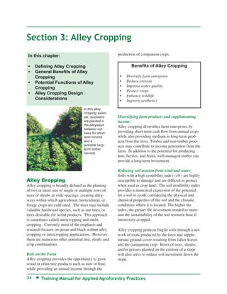 Section 3: Alley Cropping
 In this chapter:                                      production of companion crops.


 •   Deﬁning Alley Cropping                                    Beneﬁts of Alley Cropping
 •   General Beneﬁts of Alley
     Cropping                                           •   Diversify farm enterprise
 •   Potential Functions of Alley                       •   Reduce erosion
     Cropping                                           •   Improve water quality
                                                        •   Protect crops
 •   Alley Cropping Design
                                                        •   Enhance wildlife
     Considerations                                     •   Improve aesthetics

                                    In this alley
                                    cropping exam-
                                    ple, soybeans      Diversifying farm products and supplementing
                                    are planted in     income:
                                    the alleyways      Alley cropping diversiﬁes farm enterprises by
                                    between nut
                                    trees for short-   providing short-term cash ﬂow from annual crops
                                    term income        while also providing medium to long-term prod-
                                    and a              ucts from the trees. Timber and non-timber prod-
                                    possible long-     ucts may contribute to income generation from the
                                    term timber
                                    harvest.
                                                       farm. In addition to the potential for producing
                                                       nuts, berries, and fruits, well-managed timber can
                                                       provide a long-term investment.

                                                       Reducing soil erosion from wind and water:
                                                       Soils with a high erodibility index (>8 ) are highly
Alley Cropping                                         susceptible to damage and are difﬁcult to protect
Alley cropping is broadly deﬁned as the planting       when used as crop land. The soil erodibility index
of two or more sets of single or multiple rows of      provides a numerical expression of the potential
trees or shrubs at wide spacings, creating alley-      for a soil to erode considering the physical and
ways within which agricultural, horticultural, or      chemical properties of the soil and the climatic
forage crops are cultivated. The trees may include     conditions where it is located. The higher the
valuable hardwood species, such as nut trees, or       index, the greater the investment needed to main-
trees desirable for wood products. This approach       tain the sustainability of the soil resource base if
is sometimes called intercropping and multi-           intensively cropped.
cropping. Currently most of the emphasis and
research focuses on pecan and black walnut alley       Alley cropping protects fragile soils through a net-
cropping or intercropping applications. However,       work of roots produced by the trees and supple-
there are numerous other potential tree, shrub, and    mental ground-cover resulting from fallen leaves
crop combinations.                                     and the companion crop. Rows of trees, shrubs,
                                                       and/or grasses planted on the contour of a slope
Role on the Farm                                       will also serve to reduce soil movement down the
Alley cropping provides the opportunity to grow        slope.
wood or other tree products such as nuts or fruit,
while providing an annual income through the

34       Training Manual for Applied Agroforestry Practices
 