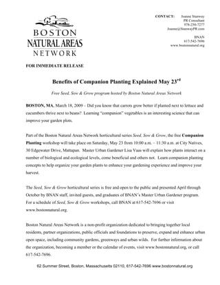 CONTACT:      Joanne Stanway
                                                                                           PR Consultant
                                                                                           978-250-7277
                                                                                  Joanne@StanwayPR.com

                                                                                                 BNAN
                                                                                          617-542-7696
                                                                                   www.bostonnatural.org




FOR IMMEDIATE RELEASE


                Benefits of Companion Planting Explained May 23rd
                Free Seed, Sow & Grow program hosted by Boston Natural Areas Network

BOSTON, MA, March 18, 2009 – Did you know that carrots grow better if planted next to lettuce and
cucumbers thrive next to beans? Learning “companion” vegetables is an interesting science that can
improve your garden plots.


Part of the Boston Natural Areas Network horticultural series Seed, Sow & Grow, the free Companion
Planting workshop will take place on Saturday, May 23 from 10:00 a.m. – 11:30 a.m. at City Natives,
30 Edgewater Drive, Mattapan. Master Urban Gardener Lisa Vaas will explain how plants interact on a
number of biological and ecological levels, come beneficial and others not. Learn companion planting
concepts to help organize your garden plants to enhance your gardening experience and improve your
harvest.


The Seed, Sow & Grow horticultural series is free and open to the public and presented April through
October by BNAN staff, invited guests, and graduates of BNAN’s Master Urban Gardener program.
For a schedule of Seed, Sow & Grow workshops, call BNAN at 617-542-7696 or visit
www.bostonnatural.org.


Boston Natural Areas Network is a non-profit organization dedicated to bringing together local
residents, partner organizations, public officials and foundations to preserve, expand and enhance urban
open space, including community gardens, greenways and urban wilds. For further information about
the organization, becoming a member or the calendar of events, visit www.bostonnatural.org, or call
617-542-7696.

      62 Summer Street, Boston, Massachusetts 02110, 617-542-7696 www.bostonnatural.org
 