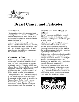 Breast Cancer and Pesticides
Your chances                                        Pesticides that mimic estrogen are
The Canadian Cancer Society estimates that          bad news
currently one in nine females has a lifetime risk   But isn’t estrogen a good thing for women?
of being diagnosed with breast cancer. Male         While it is essential for female reproductive
breast cancer is very rare at one percent of all    functions, it can trigger and or feed some types
cancers in males (1).                               of breast cancers.
Are more diagnoses being made mainly                Like cholesterol, ‘good’ and ‘bad’ estrogens
because of better detection methods? Possibly,      are manufactured by the body. ‘ Good-
but the steady rise of breast cancer cases since    estrogen’-production can be stimulated by
the 1940s pre-dates mammography, so better          eating foods such as soya beans and broccoli,
detection does not explain why breast cancer        that break down quickly in the body and seem
has become so common (2).                           to protect against breast cancer.
                                                    ‘Bad-estrogen’-production can be stimulated by
                                                    synthetic estrogens in birth-control pills and
Causes and risk factors                             estrogen replacement therapies, and also by the
Only about five percent of breast cancer cases      presence of some estrogen-mimicking
in females is passed on by the breast cancer        organochlorine pesticides, plastics and bonding
gene (2). Other causes are more difficult to        agents in detergents and paints (2).
predict and to prove. Exposures to high doses       Pesticides are commonly found in our food,
of chest X-rays, alcohol and tobacco use are all    indoor and outdoor air, drinking water, and of
recognized risk factors. Organochlorine             course in insect repellants applied to our skin
pesticides and other environmental toxics are       (3) (4). Some do not break down easily in the
highly suspect as further possible causes.          environment, and can accumulate up the food
Timing of events in one’s reproductive history      chain where they are stored in our fat.
is also tied to the likelihood of developing
breast cancer, and so this can be considered to
be a risk factor. Timing of such events as
births and age at menopause also gives an
indication of lifetime exposure to estrogen,
another possible cause of breast cancer (2).
 