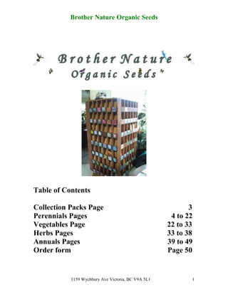 Brother Nature Organic Seeds




Table of Contents

Collection Packs Page                                      3
Perennials Pages                                     4 to 22
Vegetables Page                                     22 to 33
Herbs Pages                                         33 to 38
Annuals Pages                                       39 to 49
Order form                                          Page 50


           1159 Wychbury Ave Victoria, BC V9A 5L1          1
 