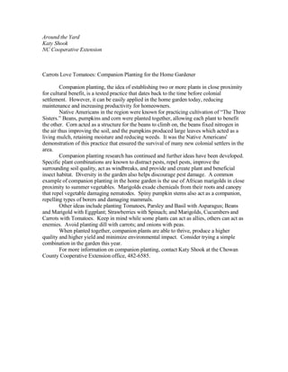 Around the Yard
Katy Shook
NC Cooperative Extension



Carrots Love Tomatoes: Companion Planting for the Home Gardener

         Companion planting, the idea of establishing two or more plants in close proximity
for cultural benefit, is a tested practice that dates back to the time before colonial
settlement. However, it can be easily applied in the home garden today, reducing
maintenance and increasing productivity for homeowners.
         Native Americans in the region were known for practicing cultivation of “The Three
Sisters.” Beans, pumpkins and corn were planted together, allowing each plant to benefit
the other. Corn acted as a structure for the beans to climb on, the beans fixed nitrogen in
the air thus improving the soil, and the pumpkins produced large leaves which acted as a
living mulch, retaining moisture and reducing weeds. It was the Native Americans'
demonstration of this practice that ensured the survival of many new colonial settlers in the
area.
         Companion planting research has continued and further ideas have been developed.
Specific plant combinations are known to distract pests, repel pests, improve the
surrounding soil quality, act as windbreaks, and provide and create plant and beneficial
insect habitat. Diversity in the garden also helps discourage pest damage. A common
example of companion planting in the home garden is the use of African marigolds in close
proximity to summer vegetables. Marigolds exude chemicals from their roots and canopy
that repel vegetable damaging nematodes. Spiny pumpkin stems also act as a companion,
repelling types of borers and damaging mammals.
         Other ideas include planting Tomatoes, Parsley and Basil with Asparagus; Beans
and Marigold with Eggplant; Strawberries with Spinach; and Marigolds, Cucumbers and
Carrots with Tomatoes. Keep in mind while some plants can act as allies, others can act as
enemies. Avoid planting dill with carrots; and onions with peas.
         When planted together, companion plants are able to thrive, produce a higher
quality and higher yield and minimize environmental impact. Consider trying a simple
combination in the garden this year.
         For more information on companion planting, contact Katy Shook at the Chowan
County Cooperative Extension office, 482-6585.
 