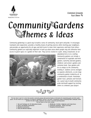 Common Grounds
                                                                                                                             Fact Sheet #6
Bringing Nature to Our Cities




Community Gardens
                                  Themes & Ideas
   Community gardening is a great way to build a sense of community, local spirit and pride. It encourages
   teamwork and cooperation, provides a healthy means of getting exercise while meeting your neighbours,
   and provides an opportunity for all ages and skill levels to share their experience and learn from others.
   Community gardens are especially important in built up urban areas where people may not otherwise have
   access to green space or a garden of their own. They can be created in a park, along a boulevard, on an
                                                                             abandoned lot or on a rooftop.
                                                                             Community gardens can include a
                                                                             combination of vegetable and herb
                                                                             gardens, butterﬂy and bird gardens,
                                                                             childrens’ and seniors’ gardens and
                                                                             container beds. Your gardens will
                                                                             be as unique as the community
                                                                             tending it. Gardens can be arranged
                                                                             as separate allotments, as one large
                                                                             community garden tended by all, or
                                                                             a combination of both. Remember,
                                                                             garden tours, potlucks and festivals
                                                                             are a great way to build community
                                                                             pride and build support by inviting
                                                                             others to celebrate your project.




       This fact sheet is part of a series that provides community groups with practical hands-on information for naturalizing parks and other public
     spaces. The fact sheets are a companion to Evergreen's guidebook, No Plot is Too Small: A Community's Guide to Restoring Public Landscapes, which
                                        provides the tools to plan, implement and sustain a successful greening project.
                                                              The fact sheets in this series include:
                     1.   Tips and Techniques for the Naturalized Garden           5. Windbreaks, Corridors, Hedgerows and Living Fences
                     2.   Prairie and Meadow Communities                           6. Community Gardening - Themes and Ideas
                     3.   Woodland Communities                                     7. Designing Community Spaces
                     4.   Pond and Wetland Habitats



                                                                              1
 