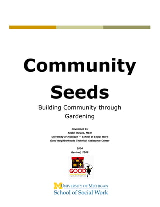 Community
    Seeds
 Building Community through
               Gardening

                     Developed by
                  Kristin McGee, MSW
     University of Michigan — School of Social Work
    Good Neighborhoods Technical Assistance Center


                         2006
                     Revised, 2008
 