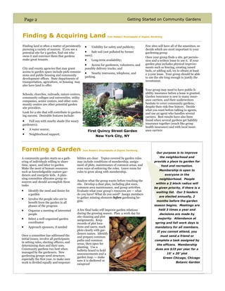 Page 2                                                                              Getting Started on Community Gardens



Finding & Acquiring Land                                               from Rodale’s Encyclopedia of Organic Gardening



Finding land is often a matter of persistently     •     Visibility for safety and publicity;          Few sites will have all of the amenities, so
pursuing a variety of sources. If you see a                                                            decide which are most important to your
potential site for a garden, find out who          •    Safe soil (not polluted by former              gardening group.
owns it and convince them that gardens             uses);
                                                                                                       Once your group finds a site, get permis-
make great tenants.                                •     Long-term availability;                       sion and a written lease to use it. If your
                                                   •    Access for gardeners, volunteers, and          garden plan includes physical improve-
City and county agencies that may grant            possibly delivery trucks; and                       ments such as fencing, creating raised
access to garden space include park commis-                                                            beds, or adding soil, try to obtain at least
                                                   •    Nearby restrooms, telephone, and               a 3-year lease. Your group should be able
sions and public housing and community
                                                   parking.                                            to use the site long enough to justify the
development offices. State departments of
transportation, agriculture, or housing may                                                            investment.
also have land to offer.
                                                                                                       Your group may need to have public li-
Schools, churches, railroads, nature centers,                                                          ability insurance before a lease is granted.
community colleges and universities, utility                                                           Garden insurance is new to many insur-
companies, senior centers, and other com-                                                              ance carriers, and their underwriters
munity centers are other potential garden                                                              hesitate to cover community gardens,
site providers.                                                                                        despite their risk-free history. Decide
                                                                                                       what you want before talking to agents,
Look for a site that will contribute to garden-                                                        and use an agent who handles several
ing success. Desirable features include:                                                               carriers. Best results have also been
•   Full sun with nearby shade (for weary                                                              found when several gardens get liability
gardeners);                                                                                            insurance together (much like group
                                                                                                       health insurance) and with local insur-
•     A water source;
                                                       First Quincy Street Garden                      ance carriers
•     Neighborhood support;
                                                            New York City, NY



Forming a Garden                                  from Rodale’s Encyclopedia of Organic Gardening
                                                                                                                 Our purpose is to improve
A community garden starts as a gath-       bilities are clear. Topics covered by garden rules                      the neighborhood and
ering of individuals willing to share      may include conditions of membership, assign-                       provide a place to garden for
time, space, and labor to garden.          ment of plots, maintenance of common areas, and                           food and recreation.
Make the most of human resources           even ways of enforcing the roles. Leave room for
                                                                                                                   Membership is open to
such as knowledgeable mature gar-          rules to grow along with membership.
deners and energetic kids. A plan-                                                                                        everyone in the
ning committee allocates group re-                                                                                 neighborhood. People
sources and should accomplish these        Analyze what the group wants before touching the
                                           site. Develop a clear plan, including plot sizes,                    within a 2 block radius will
tasks:
                                           common area maintenance, and group activities.                      be given priority, if there is a
•    Identify the need and desire for      Evaluate what your group’s resources are — what                      waiting list. Our 3 leaders
     a garden                              do you have? What do you need? Assign members
                                           to gather missing elements before gardening be-                         are elected annually, 2
•    Involve the people who are to
                                           gins.                                                                 months before the garden
     benefit from the garden in all
     phases of the program                                                                                     season begins. Meetings are
•    Organize a meeting of interested      A few final tasks will improve garden relations                        held 3 times a year and
     people                                during the growing season. Plan a work day for                          decisions are made by
                                           site cleaning and plot
•    Select a well-organized garden        assignments. Keep
                                                                                                                  majority. Attendance at
     coordinator                           records of plot loca-                                                spring and fall work days is
•    Approach sponsors, if needed          tions and users; mark                                               mandatory for all members.
                                           plots clearly with gar-                                               If you cannot attend, you
                                           deners names. Identify
Once a committee has addressed the         and prepare common                                                       must send a friend or
initial issues, involve all participants
                                           paths and common                                                    complete a task assigned by
in setting rules, electing officers, and
                                           areas, then open for                                                  the officers. Membership
determining dues and their uses.
                                           planting. Use a
Community gardens run best when                                                                                 dues are $10 per year for a
                                           bulletin board to hold
managed by the gardeners. New                                                                                              10’ x 20’ plot
                                           announcements and a
gardening groups need structure,           garden map. — make
especially the first year, to make sure                                                                                  Green Chicago, Chicago
                                           sure it is sheltered or
work is divided equally and responsi-                                                                                            Botanic Garden
                                           rainproof
 