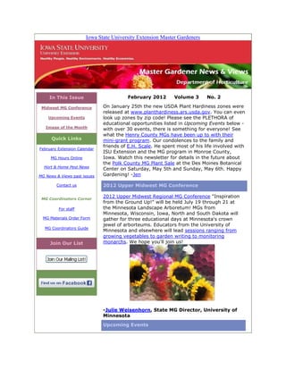 Iowa State University Extension Master Gardeners




     In This Issue                      February 2012        Volume 3      No. 2

 Midwest MG Conference        On January 25th the new USDA Plant Hardiness zones were
                              released at www.planthardiness.ars.usda.gov. You can even
    Upcoming Events           look up zones by zip code! Please see the PLETHORA of
                              educational opportunities listed in Upcoming Events below -
   Image of the Month
                              with over 30 events, there is something for everyone! See
                              what the Henry County MGs have been up to with their
      Quick Links             mini-grant program. Our condolences to the family and
                              friends of E.H. Scale. He spent most of his life involved with
February Extension Calendar
                              ISU Extension and the MG program in Monroe County,
     MG Hours Online          Iowa. Watch this newsletter for details in the future about
                              the Polk County MG Plant Sale at the Des Moines Botanical
  Hort & Home Pest News
                              Center on Saturday, May 5th and Sunday, May 6th. Happy
MG News & Views past issues   Gardening! -Jen

        Contact us            2012 Upper Midwest MG Conference

 MG Coordinators Corner
                              2012 Upper Midwest Regional MG Conference "Inspiration
                              from the Ground Up!" will be held July 19 through 21 at
         For staff            the Minnesota Landscape Arboretum! MGs from
                              Minnesota, Wisconsin, Iowa, North and South Dakota will
  MG Materials Order Form     gather for three educational days at Minnesota's crown
                              jewel of arborteums. Educators from the University of
  MG Coordinators Guide
                              Minnesota and elsewhere will lead sessions ranging from
                              growing vegetables to garden writing to monitoring
     Join Our List            monarchs. We hope you'll join us!




                              -Julie Weisenhorn, State MG Director, University of
                              Minnesota
                              Upcoming Events
 