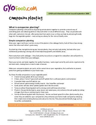 GYOFood Information Sheet issued September 2009

 Companion planting
 What is companion planting?
 Companion planting is the practice of growing certain plants together to provide a natural way of
 controlling pests and allowing plants to help each other in lots of different ways. They can provide each
 other with nutrients in the soil, offer protection from wind or sun or they can help by attracting friendly
 bugs into the vegetable garden – even acting as a decoy for the not so friendly ones.

 Simple companion planting
 Grow your sage in with your carrots or any of the plants in the cabbage family. Each of these have strong
 scents that drive each other's pests away.

 Try planting a few marigolds among your tomato plants, they not only look pretty, but look after your
 tomatoes by producing a strong odour that help keep greenfly and blackfly away.

 Plant nasturtium with cabbages – they look pretty too and are a magnet for caterpillars who will prefer to
 munch on them rather than your cabbages.

 Plant your carrots and leeks together for perfect harmony. Leeks repel carrot fly and carrots repel onion fly
 and leek moth, making them a match made in heaven.

 Make sure companion plants are put in at the same time as your vegetables, fruit and herbs to prevent
 pests from getting established in your food crops.

 Try these friendly companions in your vegetable patch:
     • Chervil to keep aphids off of your lettuces
     • Chives, whose “onion” type smell ward off aphids from sunflowers plants and tomatoes
     • Coriander helps ward off aphids, too
     • Dill will attract aphid eating, friendly insects - like hoverflies and wasps
     • Garlic plants will also deter aphids (aphids don’t like the smell)
     • Tansy (a yellow flowering plant with a strong scent) will keep ants at bay
     • Plants in the pea family (lupins, peas, beans and sweet peas, etc.) enhance the soil quality by taking
         nitrogen from the air and storing it in their roots
     • Yarrow (a flowering plant with lacy leaves). Yarrow can boost growth in other plants nearby, plus
         when they are added to your compost bin, they enhance your home made compost by releasing
         their ample store of phosphorous and calcium to the mix. They also attract friendly bugs such as
         hoverflies and ladybirds.

 Need help getting started? See our Seasonal & Planting Information @ www.GYOFood.com for help and advice.

                                             GYOfood.com Ltd
                            Registered Office: 34 High Street, Brecon LD3 7AN
                             Tel: 01597 840222 • Email: info@gyofood.com
                         Company No. 6923975 • VAT Registration No. 974 6254 85
                                            www.GYOfood.com

©GYOfood.com 2009
 
