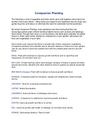 Companion Planting

The following is a list of vegetable and herbs which grow well together and protect one
another from insect attack.   Many herbs are natural insect repellents that can keep your
garden bug free and reduce or eliminate the need for potentially harmful pesticides.

By using Companion Planting, many gardeners are discovering that they can
discourage garden pests without harming helpful insects such as bees and ladybugs.
Some herbs, through their odors or root secretions, will deter pests naturally. An added
bonus is; these same herbs, planted as companions in your garden, will season the
fruits and vegetables of your labor.

Some herbs even improve the flavor or growth rate of their companion vegetables.
Companion planting is the ultimate way to bring the balance of nature into your garden.
Just do your best to match the suitable herb with the suitable plant and the rest will
follow.

BASIL: Plant with tomatoes to improve growth and flavor and to repel flies and
mosquitoes. Do not plant near rue.

BAY LEAF: A fresh leaf bay leaf in each storage container of beans or grains will deter
weevils and moths. Sprinkle with other deterrent herbs in garden as natural insecticide
dust.

BEE BALM (Oswego): Plant with tomatoes to improve growth and flavor.

BORAGE: Companion plant for tomatoes, squash and strawberries. Deters tomato
worms.

CARAWAY: Good for loosening compacted soil.

CATNIP: Deters flea beetles.

CAMOMILE: Improves flavor of cabbages and onions.

CHERVIL: Companion to radishes for improved growth and flavor.

CHIVES: Improves growth and flavor of carrots.

DILL: Improves growth and health of cabbage. Do not plant near carrots.

FENNEL: Most plants dislike it. Plant to itself.
 