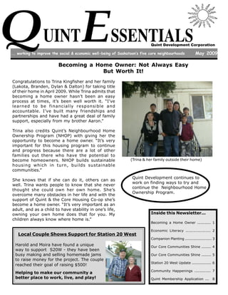 QUINTESSENTIALS                                                             Quint Development Corporation

... working to improve the social & economic well-being of Saskatoon’s five core neighbourhoods          May 2009

                          Becoming a Home Owner: Not Always Easy
                                       But Worth It!
 Congratulations to Trina Kingfisher and her family
 (Lakota, Branden, Dylan & Dalton) for taking title
 of their home in April 2009. While Trina admits that
 becoming a home owner hasn’t been an easy
 process at times, it’s been well worth it. “I’ve
 learned to be financially responsible and
 accountable. I’ve built many friendships and
 partnerships and have had a great deal of family
 support, especially from my brother Aaron.”

 Trina also credits Quint’s Neighbourhood Home
 Ownership Program (NHOP) with giving her the
 opportunity to become a home owner. “It’s very
 important for this housing program to continue
 and progress because there are a lot of other
 families out there who have the potential to
 become homeowners. NHOP builds sustainable                      (Trina & her family outside their home)
 housing which in turn, builds sustainable
 communities.”
                                                                  Quint Development continues to
 She knows that if she can do it, others can as
                                                                  work on finding ways to try and
 well. Trina wants people to know that she never
                                                                  continue the Neighbourhood Home
 thought she could own her own home. She’s
                                                                  Ownership Program.
 overcome many obstacles in her life and with the
 support of Quint & the Core Housing Co-op she’s
 become a home owner. “It’s very important as an
 adult, and as a child to have stability in one’s life,
 owning your own home does that for you. My                                 Inside this Newsletter...
 children always know where home is.”
                                                                            Becoming a Home Owner ........... 1

                                                                            Economic Literacy ................... 2
    Local Couple Shows Support for Station 20 West
                                                                            Companion Planting ...................... 3
  Harold and Moira have found a unique                                      Our Core Communities Shine ........ 4
  way to support S20W - they have been
  busy making and selling homemade jams                                     Our Core Communities Shine ........ 5
  to raise money for the project. The couple
                                                                            Station 20 West Update ................ 6
  reached their goal of raising $500!
                                                                            Community Happenings ............. 7
  Helping to make our community a
  better place to work, live, and play!                                     Quint Membership Application ...         8
 