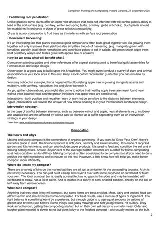 Companion Planting and Composting, Hollard Gardens, 27 September 2009

• Facilitating root penetration:
Unlike grasses some plants offer an open root structure that does not interfere with the central plant’s ability to
feed at the soil surface (e.g. comfrey, winter and spring bulbs, comfrey, globe artichoke). Such plants should
be established in orchards in place of grass to boost productivity.
Grass is a poor companion to fruit trees as it interferes with surface root penetration
• Convenient harvesting:
It’s an interesting fact that plants that make good companions often taste great together too! So growing them
together not only improves their yield but also simplifies the job of harvesting. (e.g. marigolds grown with
tomatoes, parsley, basil deter nematodes and contribute petals to eat in salads; dill grown under apple trees
host predatory wasps and tastes great with apples raw or cooked).
How do we know what will benefit what?
Companion planting guides and other references offer a great starting point to beneficial guild assemblies for
Permaculture landscape design.
Observation is a good way to build upon this knowledge. You might even conduct a survey of plant and animal
associations in your local area to this end. Keep a look out for “accidental” guilds that you can emulate by
design:
You may notice, for example, that a neglected but flourishing apple tree is growing alongside acacia and
mulberry, with comfrey, nasturtium, iris and clover beneath it.
As you gather observations, you might also come to notice that healthy apple trees are never found near
walnut trees (walnut roots secrete growth inhibitors that apple trees are sensitive to).
Interactions - both positive and negative - may or may not be sensitive to the distance between elements.
Again, observation will provide the answer of how critical spacing is in your Permaculture landscape design.
Intervention strategy:
In the case of conflict between elements, such as between walnut and apple, neutral elements (e.g. mulberry
and acacia) that are not affected by walnut can be planted as a buffer separating them as an intervention
strategy in your design.
Taken from: www.small-farm-permaculture-and-sustainable-living.com


                                                              Composting
The how’s and whys
Making and using compost is the cornerstone of organic gardening - if you want to 'Grow Your Own', there's
no better place to start. The finished product is rich, dark, crumbly and sweet-smelling. It is made of recycled
garden and kitchen waste, and can also include paper products. It is used to feed and condition the soil and in
making potting mixes. Around 40 per cent of the average dustbin contents are suitable for home-composting
so it helps cut down on landfill too. Making compost is often considered to be complex but all you need to do is
provide the right ingredients and let nature do the rest. However, a little know-how will help you make better
compost, more efficiently.
Where do I make my compost?
There are a variety of bins on the market but they are all just a container for the composting process. A bin is
not strictly necessary. You can just build a heap and cover it over with some polythene or cardboard or build
your own. The ideal compost bin is: easily accessible, has no gaps in the sides and may be insulated with
cardboard or straw, has a lid or cover. And is located in a sunny or semi-shaded position, directly on the soil or
turf away from water-courses.
What can I compost?
Anything that was once living will compost, but some items are best avoided. Meat, dairy and cooked food can
attract vermin and should not be home-composted. For best results, use a mixture of types of ingredient. The
right balance is something learnt by experience, but a rough guide is to use equal amounts by volume of
greens and browns (see below). Some things, like grass mowings and soft young weeds, rot quickly. They
work as 'activators', getting the composting started, but on their own will decay to a smelly mess. Older and
tougher plant material is slower to rot but gives body to the finished compost - and usually makes up the bulk
                                                                                                                                   2
 