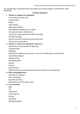 Companion Planting and Composting, Hollard Gardens, 27 September 2009

of a compost heap. Woody items decay very slowly; they are best chopped or shredded first, where
appropriate.
                                            Compost ingredients
   i.   'Greens' or nitrogen rich ingredients
        Urine (diluted with water 20:1)
        Comfrey leaves
        Nettles
        Grass cuttings
        Other green materials:
        Raw vegetable peelings from your kitchen
        Tea bags and leaves, coffee grounds
        Young green weed growth (avoid weeds with seeds)
        Soft green prunings
        Animal manure from herbivores eg cows and horses
        Poultry manure and bedding
   ii. 'Browns' or carbon rich ingredients - slow to rot
        Cardboard e.g. cereal packets and egg boxes
        Cardboard tubes
        Newspaper
        Bedding from vegetarian pets eg rabbit - hay, straw, shredded paper, wood shavings
        Tough hedge clippings
        Woody prunings
        Old bedding plants
        Bracken
        Sawdust
        Wood shavings
        Fallen leaves can be composted but the best use of them is to make leafmould
   iii. Other compostable items
        Wood ash, in moderation
        Hair, nail clippings
        Egg shells (crushed)
        Natural fibres eg. 100% wool or cotton
   iv. Do not compost
        Meat
        Fish
        Cooked food
        Coal & coke ash
        Cat litter
        Dog faeces
        Disposable nappies



                                                                                                                         3
 