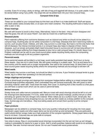 Companion Planting and Composting, Hollard Gardens, 27 September 2009

crumbly. Even if it is lumpy, sticky or stringy, with bits of twig and eggshell still obvious, it is quite usable. It can
be sieved before using if you prefer. Any large bits can be added back into your new compost heap.
                                                Compost hints & tips
Autumn leaves
These can be added to your compost heap but the best use of them is to make leafmould. Stuff wet leaves
into black plastic sacks (loosely tied), or an open wire mesh container. The resulting leafmould is ready to use
after a year or two.
Grass mowings
Mix well with browns to avoid a slimy mess. Alternatively, leave on the lawn - they will soon disappear and
feed the grass; this will not cause 'thatch'. Can also be mixed into a leafmould heap.
Diseased plants
Plant materials suffering from soil-borne diseases such as clubroot and white rot should not be added to a
compost heap. Anything else can be safely composted in a hot heap. Diseases that don’t need living matter to
survive, such as grey mould, mildews, and wilts, may survive in a cold heap. But heat is not the only factor that
will kill diseases: the intense microbial activity in a compost heap also helps to dispose of them. Some
diseases, such as tomato and potato blight need living plant tissue to survive and will not last long without it. It
is fine to add foliage suffering from these diseases to your hot or cold compost heap. If in doubt, leave it out.
Problem materials can be sent to your local council green waste recycling facility where the composting
methods are hot enough to kill any problem organisms.
Perennial weeds
Some perennial weeds will be killed in a hot heap; avoid really persistent bad weeds. Don't burn or dump
these weeds - they are rich in plant foods. Mix with grass mowings in a plastic sack. Tie it up and leave for a
few months until the weeds are no longer recognisable, then add to the compost heap. Or send them to your
local council green waste recycling facility where the composting methods are hot enough to kill them off.
Weed seeds
Weed seeds may survive a cool heap, but should be killed in a hot one. If your finished compost tends to grow
weeds, dig it in rather than spreading it on the soil surface.
Hedge clippings and prunings
Chop or shred tough prunings and clippings from evergreen hedges before adding to a mixed compost heap.
Compost large quantities separately; even unshredded they will compost eventually. Mix with grass or other
activating material; water well. Tread down the heap, then cover. In anything from a few months to a few years
you will have a coarse mulch which can be used on perennial beds.
Animal manures
Strawy horse and cattle manure composts well. Manure mixed with wood shavings should be left to rot until
the shavings have decomposed. If it is dry, water well and mix with grass mowings, poultry manure or other
activating (ie ‘greens’ that are nitrogen rich) material. When rotted use as a surface mulch. Small pets, like
hamsters, don't produce many droppings but you can still use their waste as a strawy addition to the compost
heap. Guinea pigs are marvellous - they love eating weeds and convert them quickly to prime compost
material!
Paper products
Newspaper can be added to a compost heap, but in any quantity it should go for recycling into more paper.
Cardboard, paper towels and other paper items can be scrunched up and composted. They are particularly
useful where kitchen scraps make up a high proportion of the compost ingredients. Glossy paper takes a long
time to rot down. Coloured inks are quite safe to compost.
Sawdust and wood shavings
Very slow to decay. Raw or uncomposted wood shavings incorporated into the soil can lock up soil nitrogen,
making it unavailable for plants for a year or more. Add in small quantities; balance with quick-to-rot activating
materials. See also 'Animal manures' above. Do not use if treated with wood preservatives.



                                                                                                                          5
 