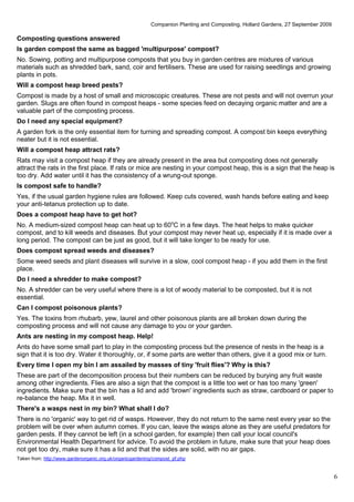 Companion Planting and Composting, Hollard Gardens, 27 September 2009

Composting questions answered
Is garden compost the same as bagged 'multipurpose' compost?
No. Sowing, potting and multipurpose composts that you buy in garden centres are mixtures of various
materials such as shredded bark, sand, coir and fertilisers. These are used for raising seedlings and growing
plants in pots.
Will a compost heap breed pests?
Compost is made by a host of small and microscopic creatures. These are not pests and will not overrun your
garden. Slugs are often found in compost heaps - some species feed on decaying organic matter and are a
valuable part of the composting process.
Do I need any special equipment?
A garden fork is the only essential item for turning and spreading compost. A compost bin keeps everything
neater but it is not essential.
Will a compost heap attract rats?
Rats may visit a compost heap if they are already present in the area but composting does not generally
attract the rats in the first place. If rats or mice are nesting in your compost heap, this is a sign that the heap is
too dry. Add water until it has the consistency of a wrung-out sponge.
Is compost safe to handle?
Yes, if the usual garden hygiene rules are followed. Keep cuts covered, wash hands before eating and keep
your anti-tetanus protection up to date.
Does a compost heap have to get hot?
No. A medium-sized compost heap can heat up to 60oC in a few days. The heat helps to make quicker
compost, and to kill weeds and diseases. But your compost may never heat up, especially if it is made over a
long period. The compost can be just as good, but it will take longer to be ready for use.
Does compost spread weeds and diseases?
Some weed seeds and plant diseases will survive in a slow, cool compost heap - if you add them in the first
place.
Do I need a shredder to make compost?
No. A shredder can be very useful where there is a lot of woody material to be composted, but it is not
essential.
Can I compost poisonous plants?
Yes. The toxins from rhubarb, yew, laurel and other poisonous plants are all broken down during the
composting process and will not cause any damage to you or your garden.
Ants are nesting in my compost heap. Help!
Ants do have some small part to play in the composting process but the presence of nests in the heap is a
sign that it is too dry. Water it thoroughly, or, if some parts are wetter than others, give it a good mix or turn.
Every time I open my bin I am assailed by masses of tiny 'fruit flies'? Why is this?
These are part of the decomposition process but their numbers can be reduced by burying any fruit waste
among other ingredients. Flies are also a sign that the compost is a little too wet or has too many 'green'
ingredients. Make sure that the bin has a lid and add 'brown' ingredients such as straw, cardboard or paper to
re-balance the heap. Mix it in well.
There's a wasps nest in my bin? What shall I do?
There is no 'organic' way to get rid of wasps. However, they do not return to the same nest every year so the
problem will be over when autumn comes. If you can, leave the wasps alone as they are useful predators for
garden pests. If they cannot be left (in a school garden, for example) then call your local council's
Environmental Health Department for advice. To avoid the problem in future, make sure that your heap does
not get too dry, make sure it has a lid and that the sides are solid, with no air gaps.
Taken from: http://www.gardenorganic.org.uk/organicgardening/compost_pf.php


                                                                                                                                   6
 