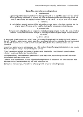 Companion Planting and Composting, Hollard Gardens, 27 September 2009



                                Some of the many other composting methods
                                               I.   Sheet Mulching
        A gardening and landscaping method that allows planting into or on top of the ground and is a form of
         no-dig gardening: the process of covering any base or unwanted plant material including weeds, old
          lawn or open ground with layers of material known as the "barrier", "compost" and "mulch" layers
                                                    II. Trenching
         A method where a trench is dug and filled with kitchen scraps, leaves, twigs, lawn clippings, and the
               original topsoil. The area can be used for planting after between a month and a year.
                                                III. Compost Tea
       Compost tea is a liquid solution or suspension made by steeping compost in water. It is used as both a
        fertilizer, a compost starter and in attempts to prevent plant diseases (it has a high concentration of
                                                       microbes).
                                                IV. Green Manure
In agriculture, a green manure is a type of cover crop grown primarily to add nutrients and organic matter to
the soil. Typically, a green manure crop is grown for a specific period, and then plowed under and incorporated
into the soil. Green manures usually perform multiple functions, that include soil improvement and soil
protection:
Leguminous green manures such as clover and vetch contain nitrogen-fixing symbiotic bacteria in root nodules
that fix atmospheric nitrogen in a form that plants can use.
Green manures increase the percentage of organic matter (biomass) in the soil, thereby improving water
retention, aeration, and other soil characteristics.
The root systems of some varieties of green manure grow deep in the soil and bring up nutrient resources
unavailable to shallower-rooted crops.
Common cover crop functions of weed suppression and prevention of soil erosion and compaction are often
also taken into account when selecting and using green manures.
Some green manure crops, when allowed to flower, provide forage for pollinating insects




                                                                                                                      7
 