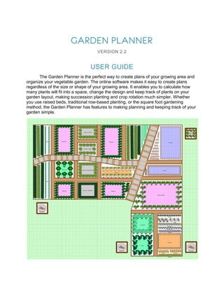 GARDEN PLANNER
                                   VERSION 2.2


                                USER GUIDE
       The Garden Planner is the perfect way to create plans of your growing area and
organize your vegetable garden. The online software makes it easy to create plans
regardless of the size or shape of your growing area. It enables you to calculate how
many plants will fit into a space, change the design and keep track of plants on your
garden layout, making succession planting and crop rotation much simpler. Whether
you use raised beds, traditional row-based planting, or the square foot gardening
method, the Garden Planner has features to making planning and keeping track of your
garden simple.
 