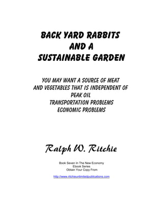 Back Yard Rabbits
        And A
 Sustainable Garden

   You May Want A Source Of Meat
And Vegetables that is independent of
               Peak Oil
      Transportation Problems
         Economic Problems




    Ralph W. Ritchie
           Book Seven In The New Economy
                    Ebook Series
                Obtain Your Copy From

       http://www.ritchieunlimitedpublications.com
 