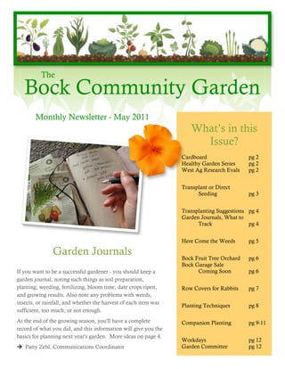 The
   Bock Community Garden
        Monthly Newsletter - May 2011
                                                                    What’s in this
                                                                      Issue?
                                                                 Cardboard                 pg 2
                                                                 Healthy Garden Series     pg 2
                                                                 West Ag Research Evals    pg 2


                                                                 Transplant or Direct
                                                                       Seeding             pg 3


                                                                 Transplanting Suggestions pg 4
                                                                 Garden Journals, What to
                                                                       Track               pg 4


                                                                 Here Come the Weeds       pg 5

               Garden Journals                                   Bock Fruit Tree Orchard   pg 6
                                                                 Bock Garage Sale
If you want to be a successful gardener - you should keep a            Coming Soon         pg 6
garden journal, noting such things as soil preparation,
planting, weeding, fertilizing, bloom time, date crops ripen,    Row Covers for Rabbits    pg 7
and growing results. Also note any problems with weeds,
insects, or rainfall, and whether the harvest of each item was
                                                                 Planting Techniques       pg 8
sufficient, too much, or not enough.
At the end of the growing season, you'll have a complete         Companion Planting        pg 9-11
record of what you did, and this information will give you the
basics for planning next year's garden. More ideas on page 4.
                                                                 Workdays                  pg 12
 Patty Zehl, Communications Coordinator                         Garden Committee          pg 12
 