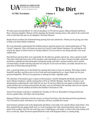 The Dirt
       CCMG Newsletter                               Volume 4                              April 2012




We had a great meeting March 10, with an attendance of 30 with two guests, Maryan Pannell and Kristy
Rice’s precious daughter. Maryan will be attending the October training classes. She asked if she could work
with us until that time and we are delighted. Welcome Maryan!

Randy did an excellent job of demonstrating pruning fruit trees and berries. Thank you for giving your time
to help us be better Master Gardeners.

We were pleasantly surprised that David Bell joined us and took pictures for a future publication of “The
Current” magazine. They will feature an article on Carroll County Master Gardeners. He said that he will
stop by the square in Green Forest on Tuesday (March 13) to see what we are doing and take a few more
candid shots.

Pam DeGroot and Joan Rutz were responsible for the delicious goodies and oh my, what a spread we had!
They had a little help from some of the members, and a big thank-you to them. Suzanne brought a delicious
strawberry salad/dessert that had people wanting the recipe, and Joan’s oatmeal cookies were a real hit.
Lavonna made a mouth-watering soup that was a big hit. If you were not there, you really missed out on a
great time of fellowship and good food.

Also, a great big thank-you to the Schells for opening their home to host our meeting. Their place looked
beautiful, and they must have put in a lot of time and work preparing for us. Again, thank you for your
gracious hospitality. Will was very generous in sharing his many vegetable seeds.

The chairman of the projects gave a report on their projects. Jennifer Hudspeth and Randy reported on the
Junior Master Gardeners, and the meeting that will be at 3:00 this Monday. Sam Davis will give a soil
demonstration explaining the water table for our area. If you have filled out your papers to help with the
youth and they have not been processed by the state, you can still help at the meetings until you are cleared.
The meetings with the children are held at the Outdoor Classroom at 3:00.

Green Forest Square work day is scheduled for Tuesday at 9:30 a.m. Remember to bring pointed-end
shovels, garden rakes, leaf rakes and strong backs.

Margaret Wallace informed us that the nursery in Green Forest had a fire that destroyed their greenhouse.
You will need to check with them to see what they will have available this season.

Jean Ericksen said that work at the fairgrounds and library went really well, and the library looks better. Tina
Ross reported that the doggie thrift store is a work in progress but with a promising future when we get a
break in the weather. She will call work days soon. Linda Rogers will notify us when Little Lake Eureka will
have a work day. Marie Swenson reported that the work at the Kingston library is coming along.


                                                       1
 