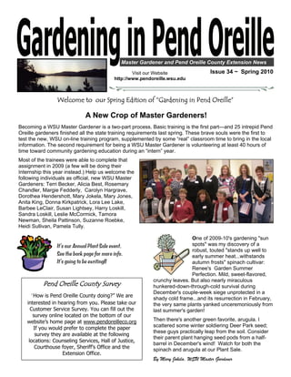 Master Gardener and Pend Oreille County Extension News

                                                    Visit our Website                Issue 34 ~ Spring 2010
                                            http://www.pendoreille.wsu.edu



                Welcome to our Spring Edition of “Gardening in Pend Oreille”

                              A New Crop of Master Gardeners!
Becoming a WSU Master Gardener is a two-part process. Basic training is the first part—and 25 intrepid Pend
Oreille gardeners finished all the state training requirements last spring. These brave souls were the first to
test the new, WSU on-line training program, supplemented by some “real” classroom time to bring in the local
information. The second requirement for being a WSU Master Gardener is volunteering at least 40 hours of
time toward community gardening education during an “intern” year.
Most of the trainees were able to complete that
assignment in 2009 (a few will be doing their
Internship this year instead.) Help us welcome the
following individuals as official, new WSU Master
Gardeners: Terri Becker, Alicia Best, Rosemary
Chandler, Margie Fedderly, Carolyn Hargrave,
Dorothea Hendershott, Mary Jokela, Mary Jones,
Anita King, Donna Kirkpatrick, Lora Lee Lake,
Barbee LeClair, Susan Lightsey, Harry Loskill,
Sandra Loskill, Leslie McCormick, Tamora
Newman, Sheila Pattinson, Suzanne Roebke,
Heidi Sullivan, Pamela Tully.

                                                                            One of 2009-10's gardening "sun
                It’s our Annual Plant Sale event.                           spots" was my discovery of a
                                                                            robust, touted "stands up well to
                See the back page for more info.                            early summer heat...withstands
                It’s going to be exciting!!                                 autumn frosts" spinach cultivar:
                                                                            Renee's Garden Summer
                                                                            Perfection. Mild, sweet-flavored,
                                                            crunchy leaves. But also nearly miraculous
          Pend Oreille County Survey                        hunkered-down-through-cold survival during
                                                            December's couple-week siege unprotected in a
     “How is Pend Oreille County doing?” We are             shady cold frame...and its resurrection in February,
   interested in hearing from you. Please take our          the very same plants yanked unceremoniously from
     Customer Service Survey. You can fill out the          last summer's garden!
      survey online located on the bottom of our
   website’s home page at www.pendoreilleco.org             Then there's another green favorite, arugula. I
      If you would prefer to complete the paper             scattered some winter soldiering Deer Park seed;
                                                            these guys practically leap from the soil. Consider
       survey they are available at the following
                                                            their parent plant hanging seed pods from a half-
    locations: Counseling Services, Hall of Justice,
                                                            barrel in December's wind! Watch for both the
       Courthouse foyer, Sheriff’s Office and the           spinach and arugula at our Plant Sale.
                   Extension Office.
                                                            By Mary Jokela, WSU Master Gardener
 