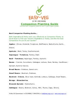 Companion Planting Guide
                 Find the best companion plants to use in your organic garden.




Best Companion Planting Guide...

Both Vegetables & Herbs work very effectively as Companion Plants, so
Scroll down to find your favorite Vegetables or Herbs, and find the best
Companions for you & your Garden!

Apples - Chives, Horsetail, Foxgloves, Wallflowers, Nasturtiums, Garlic,

Onions.

Apricots - Basil, Tansy, Southernwood.

Asparagus - Tomatoes, Parsley, Basil.

Basil - Tomatoes, Asparagus, Parsley, Apricots.

Beans - Carrots, Cucumbers, Cabbages, Lettuce, Peas, Parsley, Cauliflower,

Spinach, Summer Savory.

Broad Beans - Potatoes, Sweet corn.

Dwarf Beans - Beetroot, Potatoes.

Beetroot - Onions, Silver beet, Kohlrabi, Lettuce, Cabbage, Dwarf Beans.

Borage - Strawberries.

Brussels Sprouts - Nasturtiums.

Cabbages - Beans, Beetroot, Celery, Mint, Thyme, Sage, Onions,


Po Box 331 Queenstown. m: 021395060, f: 034422935, e: info@easy-veg.co.nz. www.easy-veg.co.nz
 