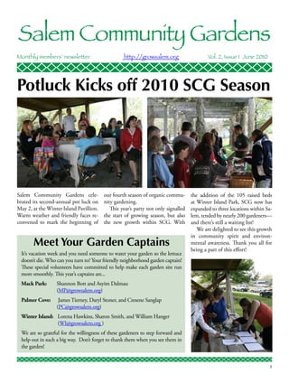 Salem Community Gardens
Monthly members’ newsletter	                      http://growsalem.org 	                   Vol. 2, Issue 1 June 2010




Potluck Kicks off 2010 SCG Season




Salem Community Gardens cele-            our fourth season of organic commu-       the addition of the 105 raised beds
brated its second-annual pot luck on     nity gardening.                           at Winter Island Park, SCG now has
May 2, at the Winter Island Pavillion.      This year’s party not only signalled   expanded to three locations within Sa-
Warm weather and friendly faces re-      the start of growing season, but also     lem, tended by nearly 200 gardeners—
convened to mark the beginning of        the new growth within SCG. With           and there’s still a waiting list!
                                                                                      We are delighted to see this growth
                                                                                   in community spirit and environ-
       Meet Your Garden Captains                                                   mental awareness. Thank you all for
                                                                                   being a part of this effort!
 It’s vacation week and you need someone to water your garden so the lettuce
 doesn’t die. Who can you turn to? Your friendly neighborhood garden captain!
 These special volunteers have committed to help make each garden site run
 more smoothly. This year’s captains are...
 Mack Park: 	     Shannon Bott and Asyim Dalmau
 	                (MP@growsalem.org)
 Palmer Cove: 	 James Tierney, Daryl Stoner, and Cresene Sanglap 		
 	              (PC@growsalem.org)
 Winter Island: 	Lorena Hawkins, Sharon Smith, and William Hanger
 	               (WI@growsalem.org )
 We are so grateful for the willingness of these gardeners to step forward and
 help out in such a big way. Don’t forget to thank them when you see them in
 the garden!


                                                                                                                       1
 