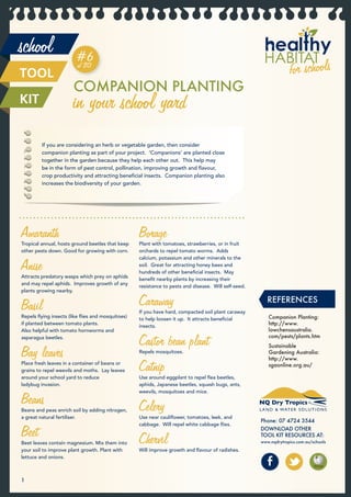 school                  #6
                        of 20
TOOL
                       COMPANION PLANTING
KIT                    in your school yard
         If you are considering an herb or vegetable garden, then consider
         companion planting as part of your project. ‘Companions’ are planted close
         together in the garden because they help each other out. This help may
         be in the form of pest control, pollination, improving growth and ﬂavour,
         crop productivity and attracting beneﬁcial insects. Companion planting also
         increases the biodiversity of your garden.




Amaranth
Tropical annual, hosts ground beetles that keep
                                                  Borage
                                                  Plant with tomatoes, strawberries, or in fruit
other pests down. Good for growing with corn.     orchards to repel tomato worms. Adds


Anise
                                                  calcium, potassium and other minerals to the
                                                  soil. Great for attracting honey bees and
                                                  hundreds of other beneﬁcial insects. May
Attracts predatory wasps which prey on aphids
                                                  beneﬁt nearby plants by increasing their
and may repel aphids. Improves growth of any
                                                  resistance to pests and disease. Will self-seed.
plants growing nearby.


Basil                                             Caraway
                                                  If you have hard, compacted soil plant caraway
                                                                                                        REFERENCES
Repels ﬂying insects (like ﬂies and mosquitoes)
                                                  to help loosen it up. It attracts beneﬁcial           Companion Planting:
if planted between tomato plants.
                                                  insects.                                              http://www.
Also helpful with tomato hornworms and                                                                  lowchensaustralia.
asparagus beetles.
                                                  Castor bean plant                                     com/pests/plants.htm
                                                                                                        Sustainable
Bay leaves                                        Repels mosquitoes.                                    Gardening Australia:
                                                                                                        http://www.
Place fresh leaves in a container of beans or
grains to repel weevils and moths. Lay leaves
around your school yard to reduce
                                                  Catnip
                                                  Use around eggplant to repel ﬂea beetles,
                                                                                                        sgaonline.org.au/


ladybug invasion.                                 aphids, Japanese beetles, squash bugs, ants,


Beans
                                                  weevils, mosquitoes and mice.


Beans and peas enrich soil by adding nitrogen,
a great natural fertiliser.
                                                  Celery
                                                  Use near cauliﬂower, tomatoes, leek, and
                                                                                                     Phone: 07 4724 3544

Beet
                                                  cabbage. Will repel white cabbage ﬂies.
                                                                                                     DOWNLOAD OTHER

Beet leaves contain magnesium. Mix them into
your soil to improve plant growth. Plant with
                                                  Chervil
                                                  Will improve growth and ﬂavour of radishes.
                                                                                                     TOOL KIT RESOURCES AT:
                                                                                                     www.nqdrytropics.com.au/schools


lettuce and onions.



1
 