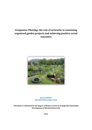 Companion Planting: the role of networks in sustaining
 organised garden projects and achieving positive social
                       outcomes




                                 Jessica Wilson
                            Murdoch University, Perth


This thesis is submitted for the degree of Masters of Arts in Ecologically Sustainable
                        Development at Murdoch University


                                        2011
 