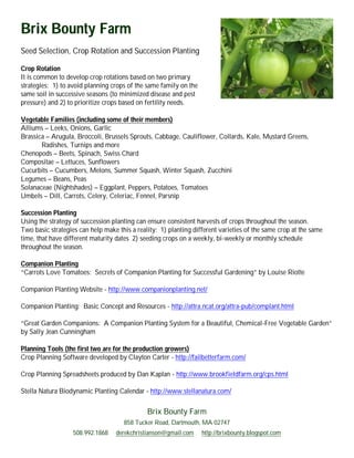 Brix Bounty Farm
Seed Selection, Crop Rotation and Succession Planting

Crop Rotation
It is common to develop crop rotations based on two primary
strategies: 1) to avoid planning crops of the same family on the
same soil in successive seasons (to minimized disease and pest
pressure) and 2) to prioritize crops based on fertility needs.

Vegetable Families (including some of their members)
Alliums – Leeks, Onions, Garlic
Brassica – Arugula, Broccoli, Brussels Sprouts, Cabbage, Cauliflower, Collards, Kale, Mustard Greens,
       Radishes, Turnips and more
Chenopods – Beets, Spinach, Swiss Chard
Compositae – Lettuces, Sunflowers
Cucurbits – Cucumbers, Melons, Summer Squash, Winter Squash, Zucchini
Legumes – Beans, Peas
Solanaceae (Nightshades) – Eggplant, Peppers, Potatoes, Tomatoes
Umbels – Dill, Carrots, Celery, Celeriac, Fennel, Parsnip

Succession Planting
Using the strategy of succession planting can ensure consistent harvests of crops throughout the season.
Two basic strategies can help make this a reality: 1) planting different varieties of the same crop at the same
time, that have different maturity dates 2) seeding crops on a weekly, bi-weekly or monthly schedule
throughout the season.

Companion Planting
“Carrots Love Tomatoes: Secrets of Companion Planting for Successful Gardening” by Louise Riotte

Companion Planting Website - http://www.companionplanting.net/

Companion Planting: Basic Concept and Resources - http://attra.ncat.org/attra-pub/complant.html

“Great Garden Companions: A Companion Planting System for a Beautiful, Chemical-Free Vegetable Garden”
by Sally Jean Cunningham

Planning Tools (the first two are for the production growers)
Crop Planning Software developed by Clayton Carter - http://failbetterfarm.com/

Crop Planning Spreadsheets produced by Dan Kaplan - http://www.brookfieldfarm.org/cps.html

Stella Natura Biodynamic Planting Calendar - http://www.stellanatura.com/


                                              Brix Bounty Farm
                                     858 Tucker Road, Dartmouth, MA 02747
                   508.992.1868    derekchristianson@gmail.com     http://brixbounty.blogspot.com
 