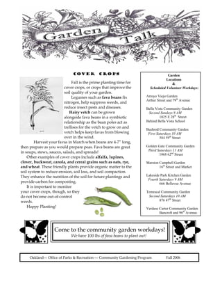 COVER          CROPS                                    Garden
                                                                                      Locations
                               Fall is the prime planting time for                       &
                          cover crops, or crops that improve the            Scheduled Volunteer Workdays:
                          soil quality of your garden.
                               Legumes such as fava beans fix           Arroyo Viejo Garden
                                                                        Arthur Street and 79th Avenue
                          nitrogen, help suppress weeds, and
                          reduce insect pests and diseases.             Bella Vista Community Garden
                              Hairy vetch can be grown                   Second Sundays 9 AM
                          alongside fava beans in a symbiotic                    1025 E 28th Street
                          relationship as the bean poles act as         Behind Bella Vista School
                          trellises for the vetch to grow on and
                                                                        Bushrod Community Garden
                          vetch helps keep favas from blowing            First Saturdays 10 AM
                          over in the wind.                                      584 59th Street
          Harvest your favas in March when beans are 4-7” long,
then prepare as you would prepare peas. Fava beans are great            Golden Gate Community Garden
                                                                         Third Saturdays 11 AM
in soups, stews, sauces, salads, and spreads!
                                                                                1068 62nd Street
    Other examples of cover crops include alfalfa, lupines,
clover, buckweat, canola, and cereal grains such as oats, rye,          Marston Campbell Garden
and wheat. These friendly plants provide organic matter to the                  16th Street and Market
soil system to reduce erosion, soil loss, and soil compaction.
They enhance the nutrition of the soil for future plantings and         Lakeside Park Kitchen Garden
                                                                         Fourth Saturdays 9 AM
provide carbon for composting.                                                  666 Bellevue Avenue
    It is important to monitor
your cover crops, though, so they                                       Temescal Community Garden
do not become out-of-control                                             Second Saturdays 10 AM
weeds.                                                                         876 47th Street
    Happy Planting!                                                     Verdese Carter Community Garden
                                                                                Bancroft and 96th Avenue.



                    Come to the community garden workdays!
                              We have 100 lbs of fava beans to plant out!



     Oakland--- Office of Parks & Recreation --- Community Gardening Program         Fall 2006
 