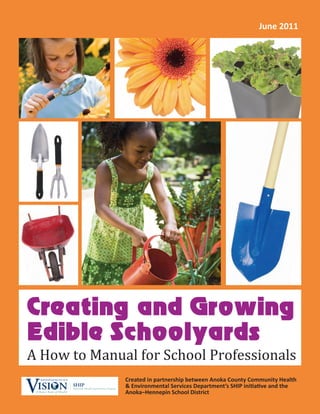 June 2011




Creating and Growing
Edible Schoolyards
A How to Manual for School Professionals
                                                                   Created in partnership between Anoka County Community Health
VISI              N
 A Better State of Health
                            SHIP
                            Statewide Health Improvement Program
                                                                   & Environmental Services Department’s SHIP initiative and the
                                                                   Anoka–Hennepin School District
 
