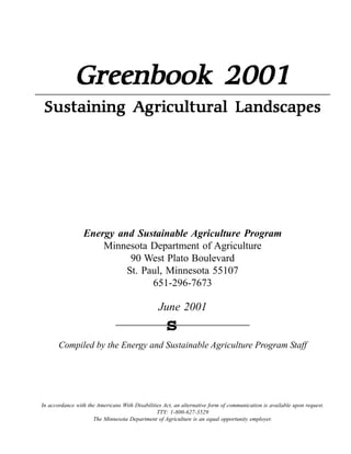 Greenbook 2001
                         Landscapes
 Sustaining Agricultural L andscapes




                 !"#$%&' (")' *+,-(."(/0#'1%$.2+0-+$#' 3$4%$(5
                     Minnesota Department of Agriculture
                            90 West Plato Boulevard
                           St. Paul, Minnesota 55107
                                 651-296-7673

                                                 !"#$%&''(
                                                    s
       )*+,-.$/%01%23$%4#$561%7#/%8"927-#70.$%:65-;".2"5$%<5*657+%827==




>#%7;;*5/7#;$%?-23%23$%:+$5-;7#9%@-23%A-970-.-2-$9%:;2B%7#%7.2$5#72-C$%=*5+%*=%;*++"#-;72-*#%-9%7C7-.70.$%",*#%5$D"$92E
                                                FFGH% (IJ''IK&LIMN&O
                     F3$%P-##$9*27%A$,752+$#2%*=%:65-;".2"5$%-9%7#%$D"7.%*,,*52"#-21%$+,.*1$5E
 
