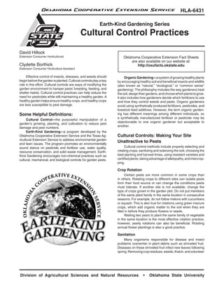Oklahoma Cooperative Extension Service                                                            HLA-6431

                                                          Earth-Kind Gardening Series
                                            Cultural Control Practices

David Hillock
Extension Consumer Horticulturist                                      Oklahoma Cooperative Extension Fact Sheets
                                                                           are also available on our website at:
Clydette Borthick                                                              http://osufacts.okstate.edu
Extension Consumer Horticulture Assistant

	    Effective control of insects, diseases, and weeds should      	     Organic Gardening—a system of growing healthy plants
begin before the garden is planted. Cultural controls play a key   by encouraging healthy soil and beneficial insects and wildlife
role in this effort. Cultural controls are ways of modifying the   (also known as “natural,” “ecological,” or “common sense”
garden environment to hamper pests’ breeding, feeding, and         gardening). The philosophy includes the way gardeners treat
shelter habits. Cultural control practices can help reduce the     the soil, design their gardens, and choose which plants to grow.
need for pesticides while still maintaining a healthy garden. A    It also includes how gardeners decide which fertilizers to use
healthy garden helps ensure healthy crops, and healthy crops       and how they control weeds and pests. Organic gardeners
are less susceptible to pest damage.                               avoid using synthetically produced fertilizers, pesticides, and
                                                                   livestock feed additives. However, the term organic garden-
Some Helpful Definitions:                                          ing has different meanings among different individuals, so
                                                                   a synthetically manufactured fertilizer or pesticide may be
	     Cultural Control—the purposeful manipulation of a
                                                                   objectionable to one organic gardener but acceptable to
garden’s growing, planting, and cultivation to reduce pest
                                                                   another.
damage and pest numbers.
	     Earth-Kind Gardening—a program developed by the
Oklahoma Cooperative Extension Service and the Texas Ag-           Cultural Controls: Making Your Site
ricultural Extension Service to address environmental garden
and lawn issues. The program promotes an environmentally
                                                                   Unattractive to Pests
sound stance on pesticide and fertilizer use, water quality,       	    Cultural control methods include properly selecting and
resource conservation, and solid waste management. Earth-          rotating crops, sanitizing and solarizing the soil, choosing the
Kind Gardening encourages non-chemical practices such as           best planting and harvest times, using resistant varieties and
cultural, mechanical, and biological controls for garden pests.    certified plants, taking advantage of allelopathy, and intercrop-
                                                                   ping.

                                                                   Crop Rotation
                                                                   	     Certain pests are more common in some crops than
                                                                   in others. Rotating crops to different sites can isolate pests
                                                                   form their food source or can change the conditions pests
                                                                   must tolerate. If another site is not available, change the
                                                                   type of crops grown in the garden plot. Do not put members
                                                                   of the same plant family in the same location in consecutive
                                                                   seasons. For example, do not follow melons with cucumbers
                                                                   or squash. This is also true for rotations using green manure
                                                                   crops, which add organic matter to the soil when they are
                                                                   tiled in before they produce flowers or seeds.
                                                                   	     Waiting two years to plant the same family of vegetable
                                                                   in the same location is the most effective rotation practice;
                                                                   however, yearly rotations can also be beneficial. Rotating
                                                                   annual flower plantings is also a good practice.

                                                                   Sanitation
                                                                   	    Many organisms responsible for disease and insect
                                                                   problems overwinter in plant debris such as shriveled fruit.
                                                                   Diseases on these shriveled fruit infect new leaves following
                                                                   spring. Removing crop residues, weeds, thatch, and volunteer




Division of Agricultural Sciences and Natural Resources                               •   Oklahoma State University
 