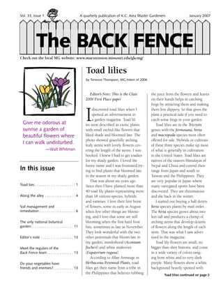 Vol. 33, Issue 1                                        A quarterly publication of K.C. Area Master Gardeners         	       January 2007




              The BACK FENCE
Check out the local MG website: www.muextension.missouri.edu/gkcmg/


                                                           Toad lilies
                                                           by Terrence Thompson, MG Intern of 2006



                                                             Editor’s Note: This is the Class        the juice from the flowers and leaves
                                                           2006 First Place paper                    on their hands helps in catching
                                                                                                     frogs by attracting them and making


                                                           I
                                                                discovered toad lilies when I        them less slippery. So that gives the
                                                                spotted an advertisement in          plant a practical side if you need to
                                                                a garden magazine. Toad lil-         catch some frogs in your garden.
  Give me odorous at                                       ies were described as exotic plants          Toad lilies are in the Tricrytis
  sunrise a garden of                                      with small orchid-like flowers that       genus with the formosana, hirta
  beautiful flowers where                                  liked shade and bloomed late. The         and macropoda species most often
                                                           photo showed gracefully arching           offered for sale. Hybrids or cultivars
  I can walk undisturbed.                                  leafy stems with lovely flowers cov-      of these three species make up most
                       —Walt Whitman                       ering the length of the stems. I was      of what is generally in cultivation
                                                           hooked. I knew I had to get toadies       in the United States. Toad lilies are
                                                           for my shady garden. I loved the          natives of the eastern Himalayas of
                                                           funny name and I was frustrated try-      Nepal and China and extend their
In this issue                                              ing to find plants that bloomed late      range from Japan and south to
                                                           in the season in my shady garden.         Taiwan and the Philippines. They
                                                               That was about six years ago.         are very popular in Japan where
Toad liies  . . . . . . . . . . . . . . . . . . . . 1      Since then I have planted more than       many variegated sports have been
                                                           40 toad lily plants representing more     discovered. They are rhizomatous
Along the alley . . . . . . . . . . . . . . . . 4          than 18 various species, hybrids          and die back in the winter.
                                                           and varieties. I love their first burst      I started out buying a half dozen
Soil management and                                        of flowers, some as early as August       hirta species plants by mail order.
remediation  . . . . . . . . . . . . . . . . . . 6         when few other things are bloom-          The hirta species grows about two
                                                           ing, and I love that some are still       feet tall and produces a clump of
The only national botanical                                blooming when the first hard frost        arching stems that develop dozens
garden . . . . . . . . . . . . . . . . . . . . . 11        hits, sometimes as late as November.      of flowers along the length of each
                                                           They look wonderful with the two          stem. That was what I saw adver-
Editor's note . . . . . . . . . . . . . . . . . 13         other perennials that bloom late in       tised in the magazine.
                                                           my garden, monkshood (Aconitum               Toad lily flowers are small, no
Meet the regulars of the                                   fischeri) and white snakeroot             bigger than shirt buttons, and come
Back Fence team  . . . . . . . . . . . . . 13              (Eupatorium rugusa).                      in a wide variety of colors rang-
                                                               According to Allan Armitage in        ing from white and to very dark
Do your vegetables have                                    Herbaceous Perennial Plants, toad         purple. Many flowers show a white
friends and enemies? . . . . . . . . . . 13                lilies get their name from a tribe in     background heavily spotted with
                                                           the Philippines that believes rubbing             Toad lilies continued on page 2
 