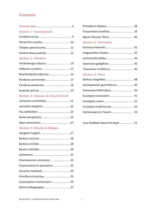 Contents

Introduction................................................. 4         Pomaderris elliptica ..................................... 38
Section 1: Accent plants                                                Prostanthera ovalifolia ................................ 39
Cordyline stricta ............................................. 9       Agonis flexuosa 'Nana' ................................. 40
Doryanthes excelsa ...................................... 10            Section 5: Perennials
Telopea speciosissima.................................. 11              Actinotus helianthi....................................... 42
Xanthorrhoea australis ................................ 12              Anigozanthos flavidus .................................. 43
Section 2: Climbers                                                     Lechenaultia biloba ...................................... 44
Hardenbergia violacea ................................. 14              Swainsona galegifolia................................... 45
Hibbertia scandens ...................................... 15            Thysanotus multiflorus ................................ 46
Muehlenbeckia adpressa ............................. 16                 Section 6: Trees
Pandorea Jasminoides ................................. 17               Banksia integrifolia ...................................... 48
Pandorea pandorana ................................... 18               Ceratopetalum gummiferum ....................... 49
Scaevola aemula .......................................... 19           Elaeocarpus Reticulatus ............................... 50
Section 3: Grasses & Ground Cover                                       Eucalyptus Leucoxylon ................................. 51
Lomandra confertifolia ................................ 21              Eucalyptus caesia ......................................... 52
Lomandra longifolia ..................................... 22            Eucalyptus erythrocorys .............................. 53
Poa labillardieri ............................................ 23       Hymenosporum Flavum............................... 54
Restio tetraphyllus ....................................... 24
Stipa ramosissima ........................................ 25           Your feedback about this book .................... 55
Section 4: Shrubs & Hedges
Alyogyne huegelii ......................................... 27
Banksia coccinea .......................................... 28
Banksia ericifolia .......................................... 29
Bauera rubioides .......................................... 30
Callistemon .................................................. 31
Chamelaucium uncinatum ........................... 32
Chrysocephalum apiculatum ....................... 33
Darwinia meeboldii ...................................... 34
Grevillea eriostachya.................................... 35
Lysiosepalum involucratum ......................... 36
Olearia phlogopappa.................................... 37


NELSON SCOTT | AUSTRALIAN-NATIVE-PLANTS.COM                         3
 