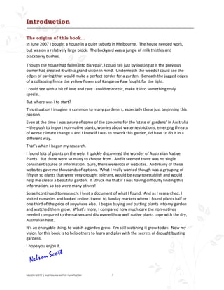 Introduction

The origins of this book…
In June 2007 I bought a house in a quiet suburb in Melbourne. The house needed work,
but was on a relatively large block. The backyard was a jungle of milk thistles and
blackberry bushes.

Though the house had fallen into disrepair, I could tell just by looking at it the previous
owner had created it with a grand vision in mind. Underneath the weeds I could see the
edges of paving that would make a perfect border for a garden. Beneath the jagged edges
of a collapsing fence the yellow flowers of Kangaroo Paw fought for the light.
I could see with a bit of love and care I could restore it, make it into something truly
special.
But where was I to start?
This situation I imagine is common to many gardeners, especially those just beginning this
passion.
Even at the time I was aware of some of the concerns for the ‘state of gardens’ in Australia
– the push to import non-native plants, worries about water restrictions, emerging threats
of worse climate change – and I knew if I was to rework this garden, I’d have to do it in a
different way.
That’s when I began my research.
I found lots of plants on the web. I quickly discovered the wonder of Australian Native
Plants. But there were so many to choose from. And it seemed there was no single
consistent source of information. Sure, there were lots of websites. And many of these
websites gave me thousands of options. What I really wanted though was a grouping of
fifty or so plants that were very drought tolerant, would be easy to establish and would
help me create a beautiful garden. It struck me that if I was having difficulty finding this
information, so too were many others!
So as I continued to research, I kept a document of what I found. And as I researched, I
visited nurseries and looked online. I went to Sunday markets where I found plants half or
one third of the price of anywhere else. I began buying and putting plants into my garden
and watched them grow. What’s more, I compared how much care the non-natives
needed compared to the natives and discovered how well native plants cope with the dry,
Australian heat.
It’s an enjoyable thing, to watch a garden grow. I’m still watching it grow today. Now my
vision for this book is to help others to learn and play with the secrets of drought busting
gardens.
I hope you enjoy it.




NELSON SCOTT | AUSTRALIAN-NATIVE-PLANTS.COM       4
 