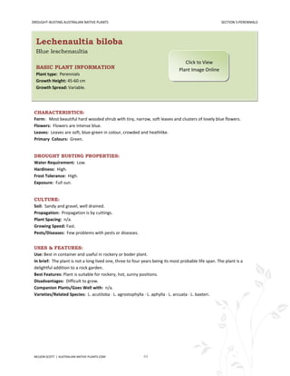 DROUGHT-BUSTING AUSTRALIAN NATIVE PLANTS                                                               SECTION 5:PERENNIALS




  Lechenaultia biloba
  Blue leschenaultia
                                                                                   Click to View
  BASIC PLANT INFORMATION                                                       Plant Image Online
  Plant type: Perennials
  Growth Height: 45-60 cm
  Growth Spread: Variable.




 CHARACTERISTICS:
 Form: Most beautiful hard wooded shrub with tiny, narrow, soft leaves and clusters of lovely blue flowers.
 Flowers: Flowers are intense blue.
 Leaves: Leaves are soft, blue-green in colour, crowded and heathlike.
 Primary Colours: Green.


 DROUGHT BUSTING PROPERTIES:
 Water Requirement: Low.
 Hardiness: High.
 Frost Tolerance: High.
 Exposure: Full sun.


 CULTURE:
 Soil: Sandy and gravel, well drained.
 Propagation: Propagation is by cuttings.
 Plant Spacing: n/a.
 Growing Speed: Fast.
 Pests/Diseases: Few problems with pests or diseases.


 USES & FEATURES:
 Use: Best in container and useful in rockery or boder plant.
 In brief: The plant is not a long lived one, three to four years being its most probable life span. The plant is a
 delightful addition to a rock garden.
 Best Features: Plant is suitable for rockery, hot, sunny positions.
 Disadvantages: Difficult to grow.
 Companion Plants/Goes Well with: n/a.
 Varieties/Related Species: L. acutiloba · L. agrostophylla · L. aphylla · L. arcuata · L. baxteri.




 NELSON SCOTT | AUSTRALIAN-NATIVE-PLANTS.COM                44
 