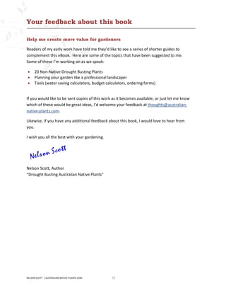Your feedback about this book

Help me create more value for gardeners

Readers of my early work have told me they’d like to see a series of shorter guides to
complement this eBook. Here are some of the topics that have been suggested to me.
Some of these I’m working on as we speak:

•     20 Non-Native Drought Busting Plants
•     Planning your garden like a professional landscaper
•     Tools (water saving calculators, budget calculators, ordering forms)


If you would like to be sent copies of this work as it becomes available, or just let me know
which of these would be great ideas, I’d welcome your feedback at thoughts@australian-
native-plants.com.

Likewise, if you have any additional feedback about this book, I would love to hear from
you.

I wish you all the best with your gardening.




Nelson Scott, Author
“Drought Busting Australian Native Plants”




NELSON SCOTT | AUSTRALIAN-NATIVE-PLANTS.COM      55
 