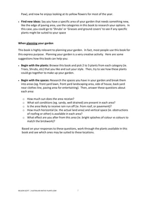 Paw), and now he enjoys looking at its yellow flowers for most of the year.

•   Find new ideas: Say you have a specific area of your garden that needs something new,
    like the edge of paving area, use the categories in this book to research your options. In
    this case, you could go to ‘Shrubs’ or ‘Grasses and ground covers’ to see if any specific
    plants might be suited to your space


When planning your garden

This book is highly relevant to planning your garden. In fact, most people use this book for
this express purpose. Planning your garden is a very creative activity. Here are some
suggestions how this book can help you:

•   Begin with the plants: Browse this book and pick 2 to 3 plants from each category (ie.
    Trees, Shrubs, etc) that you like and suit your style. Then, try to see how these plants
    could go together to make up your garden.

•   Begin with the spaces: Research the spaces you have in your garden and break them
    into areas (eg. front yard lawn, front yard landscaping area, side of house, back yard
    near clothes line, paving area for entertaining). Then, answer these questions about
    each area:

     o How much sun does the area receive?
     o What soil conditions (eg. sandy, well drained) are present in each area?
     o Is the area likely to receive rain run off (ie. from roof, or pavement)?
     o How much horizontal (ie. the actual land area) and vertical space (ie. obstructions
       of roofing or other) is available in each area?
     o What effect are you after from this area (ie. bright splashes of colour vs colours to
       match the brickwork)?

    Based on your responses to these questions, work through the plants available in this
    book and see which ones may be suited to these locations.




NELSON SCOTT | AUSTRALIAN-NATIVE-PLANTS.COM       7
 