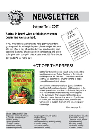 NEWSLETTER
                                  Summer Term 2007
                                                                                 E
Spring is here! What a fabulously warm                                        RE S!
                                                                             F D
                                                                                E
beginning we have had.                                                       SE     s to
                                                                                      ank in
                                                                                n y th Seeds ave
                                                                              Ma ers         oh d
If you would like a workshop to help get your gardens                           ck on wh onate
                                                                              Tu urt
                                                                                           yd   his
                                                                               shb kindl s to t ou
growing and flourishing this year, please do get in touch.
                                                                              A y          ed    y
We can offer a day of garden tidying, seed sowing and                          ver me se hope sed
seedling planting, or a session on composting and even                            so ect. I nclo ste!
                                                                                       j      e     a
build your own compost bins. Costs are £150 for a whole                            pro d the your t
                                                                                      fin t to
                                                                                          ke
day and £75 for half a day.                                                           pac



                                  HOT OFF THE PRESS!
                                         Edible Gardens in Schools has at last published the
                                         teaching resource - ‘Edible Gardens in Schools - A
                                         Growing Guide for Teachers’. This timely new book
                                         and CD are essential for anyone wanting to begin
                                         vegetable gardening at school.

                                         An excellent and comprehensive guide, it will help
                                         teaching staff create and sustain edible gardens in the
                                         school grounds and enable schools to use the gardens
                                         as a valuable resource for teaching many aspects
                                         of the curriculum. The book and CD contain clear
                                         information about the practical aspects of gardening
                                         in school, and include lesson plans, activities and
                                         worksheets to support this work and broaden pupils’
                                         knowledge. 			
                                         				                            Cont. on page 2....


Schools we have worked with:
Kingsbridge Community Primary		    Kingsbridge Community College			           St. Christopher’s, Staverton
St. John the Baptist Primary		     Diptford Primary				                       Burlescombe Primary
Sandford Primary			                Ilsington Primary				                      Ladysmith Middle, Exeter
Ugborough Primary 			              Dartington Primary - Brimhay Nursery 		    Highweek Primary
Landscove Primary 			              Charleton Primay				                       Yeo Valley Primary
Stoke Gabriel Primary			           Stokenham Primary				                      Thurlestone Primary
Stoke Fleming Primary			           Harbertonford Primary				                  St. Peter’s Primary
 