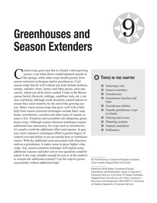 Greenhouses and                                                                     ❂        9
Season Extenders

C
         ertain crops grow just fine in Alaska’s short growing
         season, even when direct seeded (planted outside in
         the spring), while other crops benefit greatly from
season extension techniques and/or greenhouses. Cool
                                                                   ❂ Topics in this chapter
season crops that do well without any help include potatoes,              ❂❂   Selecting a site
turnips, radishes, beets, lettuce and other greens, peas and              ❂❂   Season extenders
carrots, which can all be direct seeded. Crops in the Brassi-
                                                                          ❂❂   Greenhouses
caceae family (broccoli, cabbage, cauliflour, kale, etc.), are
                                                                          ❂❂   Greenhouse benches and
also cold hardy, although seeds should be started indoors to
                                                                               beds
ensure they reach maturity by the end of the growing sea-
son. Many warm season crops that grow well with a little                  ❂❂   Greenhouse utilities
help from season extension techniques include basil, snap                 ❂❂   Popular greenhouse crops
beans, strawberries, zucchini and other types of squash, to                    in Alaska
name a few. Tomatoes and cucumbers are ubiquitous green-                  ❂❂   Glazing and covers
house crops. Although season extension techniques require                 ❂❂   Watering systems
additional time and money, for crops such as strawberries                 ❂❂   Natural ventilation
it’s usually worth the additional effort and expense. In gen-             ❂❂   Pollination
eral, more expensive techniques afford a greater degree of
control over and ability to use an outside heat or ventilation
source. With the additional costs associated with structures
such as a greenhouse, it makes sense to grow higher value
crops. Any season extension technique will require some
additional expense and labor and so two questions could be
asked: Is the crop valuable enough (to you or at the market)
to warrant the additional expense? Can the crop be grown         By Pat Patterson, Extension Program Assistant,
successfully without additional help?                            Lane County, Oregon State University.

                                                                 Edited by Heidi Rader, Extension Faculty,
                                                                 Agriculture and Horticulture Agent, Cooperative
                                                                 Extension Service, University of Alaska Fairbanks.
                                                                 Adapted from Greenhouses for Home Gardeners:
                                                                 Structures and Equipment, HGA-00337, University
                                                                 of Alaska Cooperative Extension Service.
 