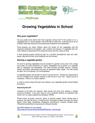 Growing Vegetables in School

Why grow vegetables?
Do your pupils know where their food originally comes from? If the answer is no, a
vegetable plot in a school garden may well help to rectify this. It will also serve as an
excellent teaching resource and provide great enjoyment and satisfaction.

Food growing can teach children about life cycles (of the vegetables and the
creatures attracted to the garden), soil, nutrition and science. A vegetable plot can
raise children’s awareness of the seasonal nature and the variety of food.

A food growing project should be part of a school’s development plan and staff,
pupils, parents and even local residents can be involved.

Starting a vegetable garden
An area for growing vegetables may be created in a garden of any size, from a large
sunny plot, to a few containers on a patio. Vegetables can be grown in a separate
plot or integrated into flowerbeds. The ideal situation provides warmth, sunlight,
shelter and fertile, well-drained soil with an adequate water supply. The site should
be open, but not exposed, nor overshadowed.

A vegetable garden will do best on soils of around pH 6.5. Simple pH measurement
kits are available from garden centres to test the pH of your soil. Adjust the pH if
necessary. Manure is a useful addition.

In order to avoid using chemicals near children, your vegetable garden should ideally
be organic.

Improving the soil

Compost is the best soil improver. Best results will come from adding a modest
amount of fertiliser. If you don’t want to use a synthetic fertiliser try seaweed meal
(order from an organic gardening catalogue, HDRA).

Plants known as green manures, grown to prevent weeds, when nothing else is
growing, can later be dug in, to improve soil. Examples of green manures are winter
beans (Vicia faba), buckwheat (Fagopyron esculentum), mustard (Sinapis alba),
(Phacelia tanacetifolia) and grazing rye (Secale cereale).

See RHS website for more details
http://www.rhs.org.uk/advice/profiles0802/green_manure.asp.
 