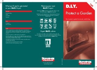 D.I.Y.




                                                                                                                                                                                                                                FR
What you’ll need to get started                                                                      Planning your next




                                                                                                                                                                                                                                  EE
on your D.I.Y. Project                                                                                  D.I.Y. Project
                                                                                          The Bunnings D.I.Y. brochures are designed to help you step
Materials


                                                                                                                                                                              Protect a Garden
                                                                                                  the way through your D.I.Y. home projects.
Protective clothing
Gloves                                                                                   They’ll give you the right advice on what materials you’ll need,
                                                                                           how to get the job done and tips and ideas for achieving
Face shield
                                                                                                                  the best result.
Respirator

                                                                                                                                                                              How to protect a garden from insects, snails & slugs
Tools

Watering can
Pressure sprayer




Safety

When using pesticides wear protective clothing, gloves, face shield and a
respirator where indicated on the pesticide label. It is important to protect skin
areas and the eyes at all times, especially when handling the concentrated
                                                                                                   Expert D.I.Y. advice
chemical.
Take extra care when in a conﬁned space such as glasshouse.
                                                                                          If it’s advice you’re after, come in and discuss the project with
                                                                                     one of our experts. Ask about organising Same Day Delivery, Tool Hire,
Wash thoroughly in warm soapy water immediately after spraying and always                        Installation or even enrol in one of our D.I.Y. classes.
before eating, drinking or smoking, making sure to scrub all skin areas exposed
during spraying, or better still, have a shower.
If poisoning occurs, follow ﬁrst aid instructions printed on the label and seek
immediate medical attention.
Always keep tools and materials away from children.
Read the instructions before beginning your project.




                                                                                                                                                              BUNN766 01/08

                                                                                                           For more information go to
                                                                                                             www.bunnings.com.au
 