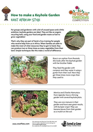 For groups and gardeners with a bit of unused space and a little
ambition, keyhole gardens are ideal. They act like an organic
recycling tank, using your food and garden waste as fuel to
grow vegetables!

That’s why they are part of Send a Cow training for people
who receive help from us in Africa. When families are able to
make the most of what resources they’ve got to hand, they
can produce two or three times as many vegetables from their
land. Simple techniques like this make a world of difference.


                                                                   Rose is an orphan from Rwanda.
                                                                   She looks after the keyhole garden
                                                                   with her brother Fidele.

                                                                   They feed the garden with
                                                                   compost and they water it using a
                                                                   gutter from their roof. Now they
                                                                   get three times more crops than
                                                                   they used to.




                                                                     Monica and Charles Namuteza
                                                                     from Uganda, have a thriving
                                                                     garden with several keyhole plots.

                                                                     They use cow manure in their
                                                                     garden and have seen great results,
                                                                     with bumper crops! They use
                                                                     banana leaves from their garden
                                                                     as a mulch on the soil.



                         Our resources are free, but if you like them and
                         want to make a donation to our work, go to:
 www.cowfiles.com        www.sendacowgifts.org.uk
                         for a selection of virtual gifts from £5 to £2,000!
 