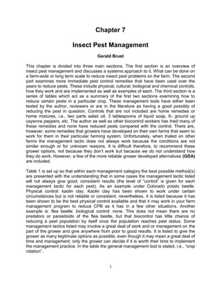 Chapter 7

                        Insect Pest Management
                                     Gerald Brust

This chapter is divided into three main sections. The first section is an overview of
insect pest management and discusses a systems approach to it. What can be done on
a farm-wide or long term scale to reduce insect pest problems on the farm. The second
part examines more immediate pest control remedies that have been used over the
years to reduce pests. These include physical, cultural, biological and chemical controls,
how they work and are implemented as well as examples of each. The third section is a
series of tables which act as a summary of the first two sections examining how to
reduce certain pests in a particular crop. These management tools have either been
tested by the author, reviewers or are in the literature as having a good possibly of
reducing the pest in question. Controls that are not included are home remedies or
home mixtures, i.e., two parts salad oil, 3 tablespoons of liquid soap, 6- ground up
cayenne peppers, etc. The author as well as other biocontrol workers has tried many of
these remedies and none have reduced pests compared with the control. There are,
however, some remedies that growers have developed on their own farms that seem to
work for them in their particular farming system. Unfortunately, when trialed on other
farms the management tactic does not always work because the conditions are not
similar enough or for unknown reasons. It is difficult therefore, to recommend these
grower options, not because they don‘t work but because we do not understand how
they do work. However, a few of the more reliable grower developed alternatives (GDA)
are included.

Table 1 is set up so that within each management category the best possible method(s)
are presented with the understanding that in some cases the management tactic listed
will not always give good, consistent results (the level of ―control‖ is given for each
management tactic for each pest). As an example under Colorado potato beetle:
Physical control: kaolin clay. Kaolin clay has been shown to work under certain
circumstances but is not reliable or consistent, nevertheless, it is listed because it has
been shown to be the best physical control available and that it may work in your farm
management program to reduce CPB as it has in a few other situations. Another
example is: flea beetle: biological control: none. This does not mean there are no
predators or parasitoids of the flea beetle, but that biocontrol has little chance of
reducing a pest population by itself once the population reaches pest status. Some
management tactics listed may involve a great deal of work and or management on the
part of the grower and give anywhere from poor to good results. It is listed to give the
grower as many legitimate options as possible, even though it may mean a great deal of
time and management, only the grower can decide if it is worth their time to implement
the management practice. In the table the general management tool is stated, i.e., ―crop
rotation‖.


                                            1
 