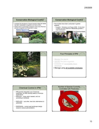 2/9/2009




       Conservation Biological Control                                  Conservation Biological Control
• Increases the abundance of natural enemies where the habitat       • Few studies have been conducted in garden
  has been manipulated (Langellotto and Denno 2004)                    systems
• Spatial scale of conservation biological control area influences     – Exception: Shrewsbury and Raupp (2006). Do top-down
  success (Langellotto and Rosenheim in prep)                            or bottom up forces determine Stephanities pyriodes in
                                                                         urban landscapes?
                                                                                       p
        Beetle Banks
                                 Hedgerow                            Two Dimensional System              Three Dimensional System




Field Margin




                                                                                  Four Principles of IPM

                                                                     • Monitor the plants
                                                                     • Identify the pest organism
                                                                     • Establish an acceptable injury
                                                                                          p       j y
                                                                       threshold
                                                                     • Manage using all available strategies




                                                                              Number of Species Currently
               Chemical Control in IPM                                         Controlled with Pesticides
    • IPM permits integrated use of chemical
      pesticides, but also actively seeks to minimize
      applications
                                                                                Diseases                       137
    • REDUCE – spray when needed, and not
      according to schedule
               g                                                                Insects                        304
                                                                                Mites                           34
    • REPLACE – use other, less toxic alternatives to                           Nematodes                       23
      pesticides
                                                                                Weeds                          102
    • REDESIGN – correct past landscape design
      issues to reduce pest problems




                                                                                                                                    13
 